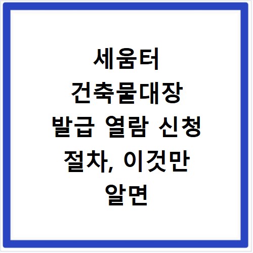 세움터 건축물대장 발급 열람 신청 절차, 이것만 알면 끝나요